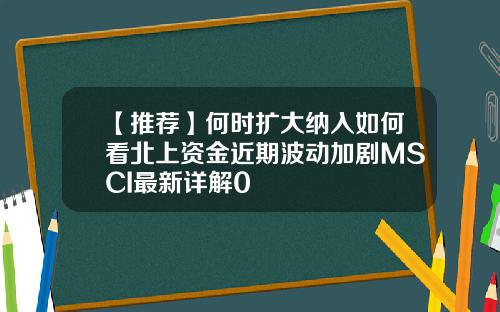 【推荐】何时扩大纳入如何看北上资金近期波动加剧MSCI最新详解0