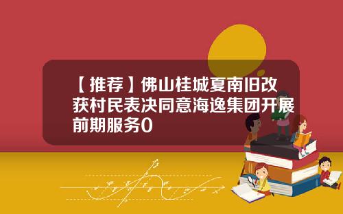 【推荐】佛山桂城夏南旧改获村民表决同意海逸集团开展前期服务0