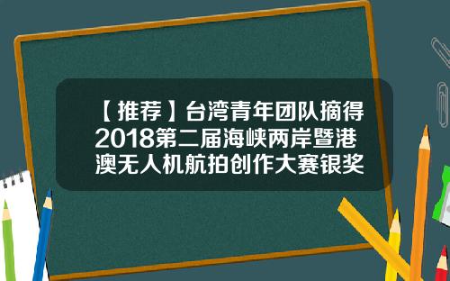 【推荐】台湾青年团队摘得2018第二届海峡两岸暨港澳无人机航拍创作大赛银奖