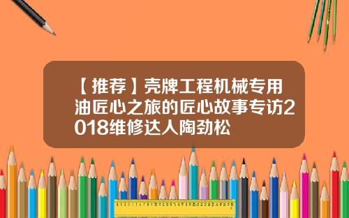 【推荐】壳牌工程机械专用油匠心之旅的匠心故事专访2018维修达人陶劲松