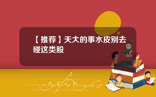 【推荐】天大的事水皮别去碰这类股