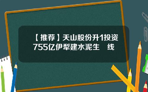 【推荐】天山股份升1投资755亿伊犁建水泥生產线