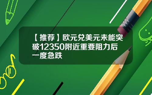 【推荐】欧元兑美元未能突破12350附近重要阻力后一度急跌
