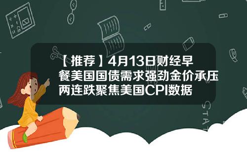 【推荐】4月13日财经早餐美国国债需求强劲金价承压两连跌聚焦美国CPI数据