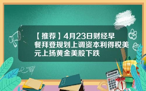 【推荐】4月23日财经早餐拜登规划上调资本利得税美元上扬黄金美股下跌
