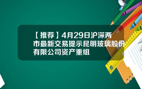 【推荐】4月29日沪深两市最新交易提示昆明玻璃股份有限公司资产重组