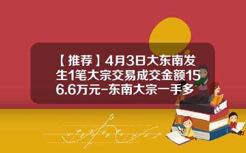 【推荐】4月3日大东南发生1笔大宗交易成交金额156.6万元-东南大宗一手多少钱