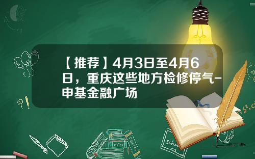 【推荐】4月3日至4月6日，重庆这些地方检修停气-申基金融广场