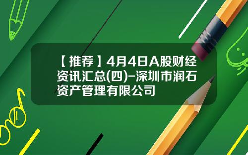 【推荐】4月4日A股财经资讯汇总(四)-深圳市润石资产管理有限公司