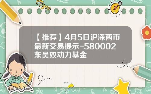 【推荐】4月5日沪深两市最新交易提示-580002东吴双动力基金