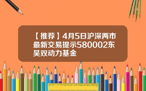【推荐】4月5日沪深两市最新交易提示580002东吴双动力基金