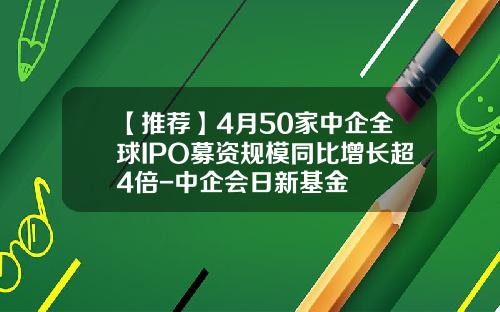 【推荐】4月50家中企全球IPO募资规模同比增长超4倍-中企会日新基金