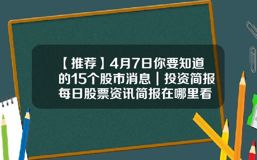 【推荐】4月7日你要知道的15个股市消息｜投资简报每日股票资讯简报在哪里看