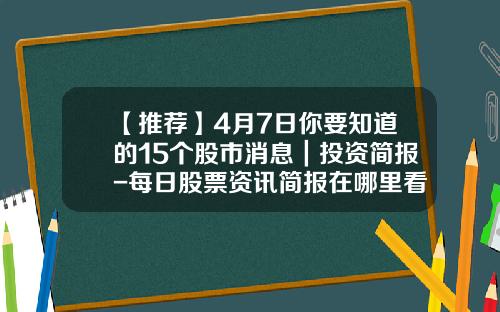 【推荐】4月7日你要知道的15个股市消息｜投资简报-每日股票资讯简报在哪里看