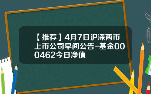 【推荐】4月7日沪深两市上市公司早间公告-基金000462今日净值