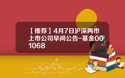 【推荐】4月7日沪深两市上市公司早间公告-基金001068