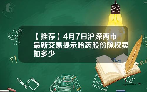 【推荐】4月7日沪深两市最新交易提示哈药股份除权卖扣多少