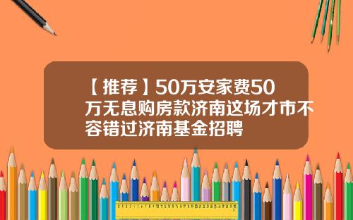 【推荐】50万安家费50万无息购房款济南这场才市不容错过济南基金招聘
