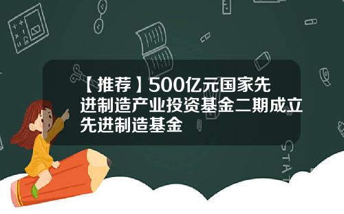 【推荐】500亿元国家先进制造产业投资基金二期成立先进制造基金