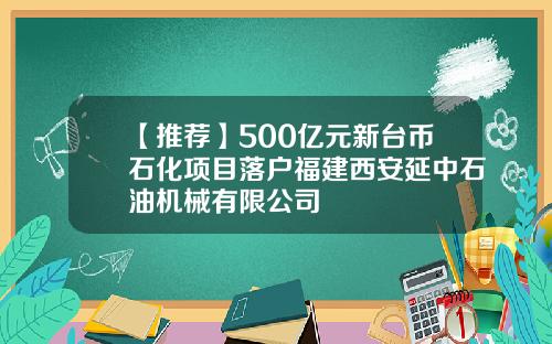 【推荐】500亿元新台币石化项目落户福建西安延中石油机械有限公司