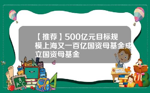 【推荐】500亿元目标规模上海又一百亿国资母基金成立国资母基金