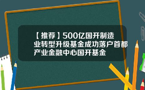 【推荐】500亿国开制造业转型升级基金成功落户首都产业金融中心国开基金