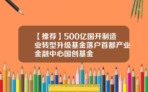 【推荐】500亿国开制造业转型升级基金落户首都产业金融中心国创基金