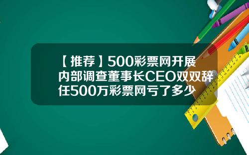 【推荐】500彩票网开展内部调查董事长CEO双双辞任500万彩票网亏了多少
