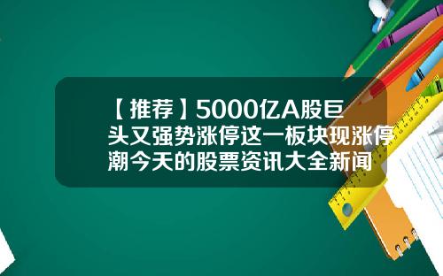 【推荐】5000亿A股巨头又强势涨停这一板块现涨停潮今天的股票资讯大全新闻