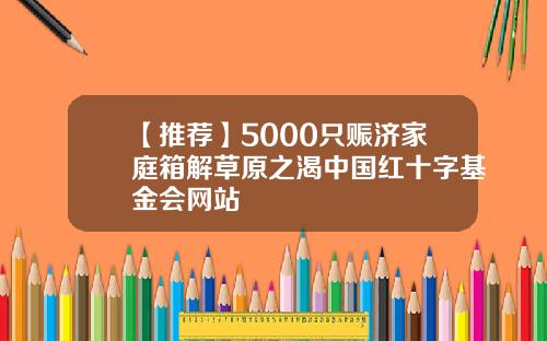 【推荐】5000只赈济家庭箱解草原之渴中国红十字基金会网站