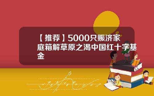 【推荐】5000只赈济家庭箱解草原之渴中国红十字基金