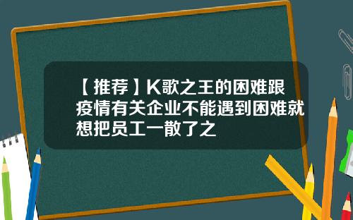 【推荐】K歌之王的困难跟疫情有关企业不能遇到困难就想把员工一散了之