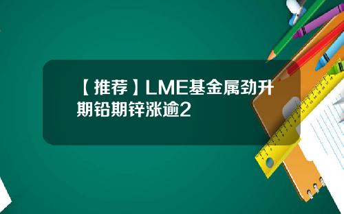 【推荐】LME基金属劲升期铅期锌涨逾2