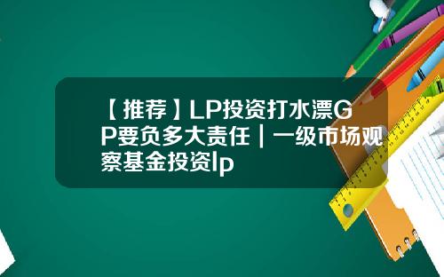 【推荐】LP投资打水漂GP要负多大责任｜一级市场观察基金投资lp