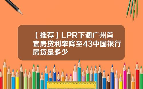【推荐】LPR下调广州首套房贷利率降至43中国银行房贷是多少