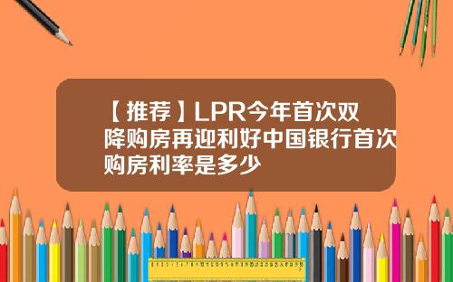 【推荐】LPR今年首次双降购房再迎利好中国银行首次购房利率是多少