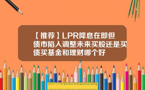 【推荐】LPR降息在即但债市陷入调整未来买股还是买债买基金和理财哪个好