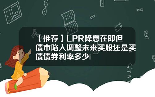 【推荐】LPR降息在即但债市陷入调整未来买股还是买债债券利率多少