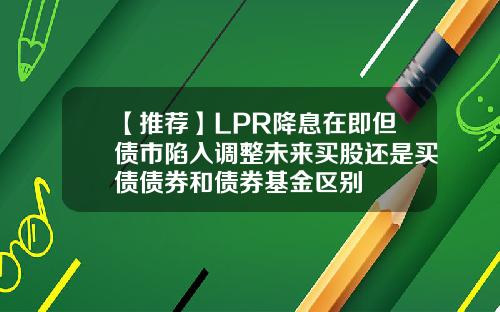 【推荐】LPR降息在即但债市陷入调整未来买股还是买债债券和债券基金区别