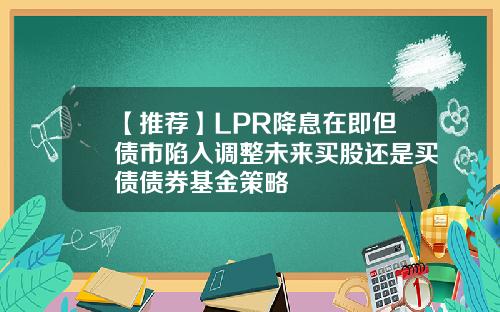 【推荐】LPR降息在即但债市陷入调整未来买股还是买债债券基金策略