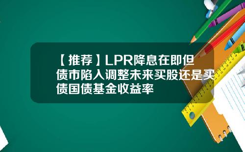 【推荐】LPR降息在即但债市陷入调整未来买股还是买债国债基金收益率