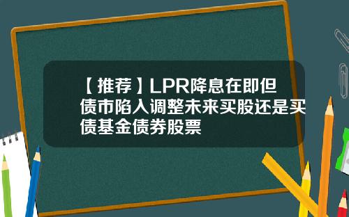 【推荐】LPR降息在即但债市陷入调整未来买股还是买债基金债券股票