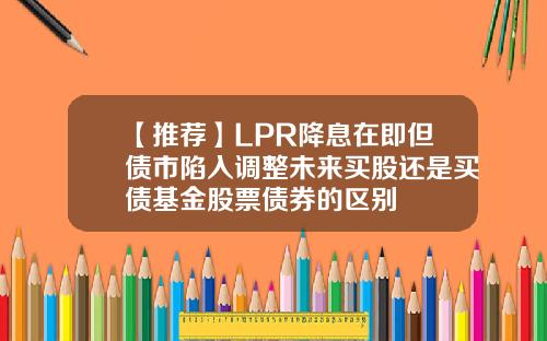 【推荐】LPR降息在即但债市陷入调整未来买股还是买债基金股票债券的区别