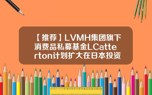 【推荐】LVMH集团旗下消费品私募基金LCatterton计划扩大在日本投资全球私募基金