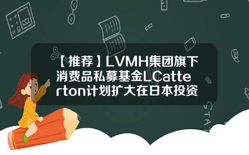 【推荐】LVMH集团旗下消费品私募基金LCatterton计划扩大在日本投资国际私募基金