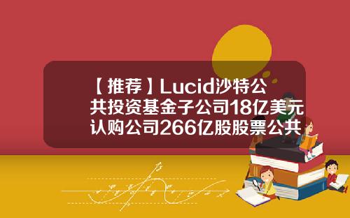 【推荐】Lucid沙特公共投资基金子公司18亿美元认购公司266亿股股票公共基金贷款
