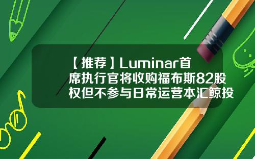 【推荐】Luminar首席执行官将收购福布斯82股权但不参与日常运营本汇鲸投资公司