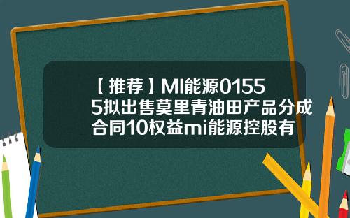 【推荐】MI能源01555拟出售莫里青油田产品分成合同10权益mi能源控股有限公司