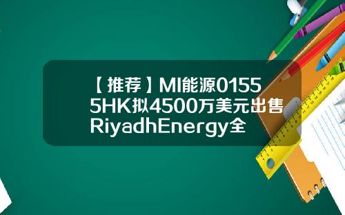 【推荐】MI能源01555HK拟4500万美元出售RiyadhEnergy全部已发行股本mi能源控股有限公司