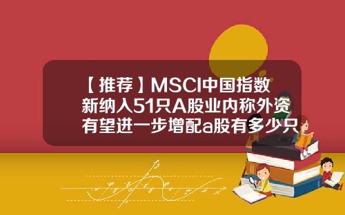 【推荐】MSCI中国指数新纳入51只A股业内称外资有望进一步增配a股有多少只股票